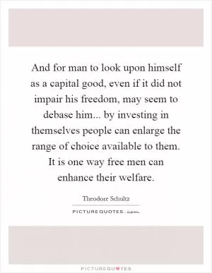And for man to look upon himself as a capital good, even if it did not impair his freedom, may seem to debase him... by investing in themselves people can enlarge the range of choice available to them. It is one way free men can enhance their welfare Picture Quote #1