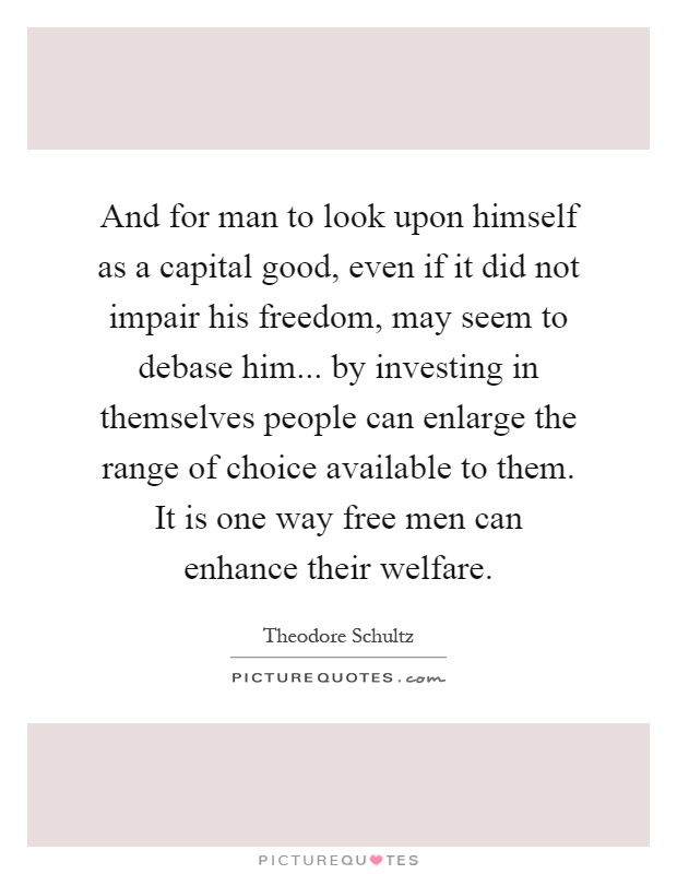 And for man to look upon himself as a capital good, even if it did not impair his freedom, may seem to debase him... by investing in themselves people can enlarge the range of choice available to them. It is one way free men can enhance their welfare Picture Quote #1