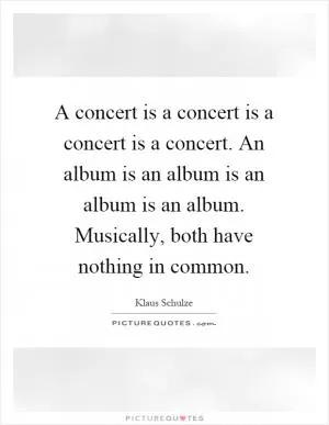 A concert is a concert is a concert is a concert. An album is an album is an album is an album. Musically, both have nothing in common Picture Quote #1