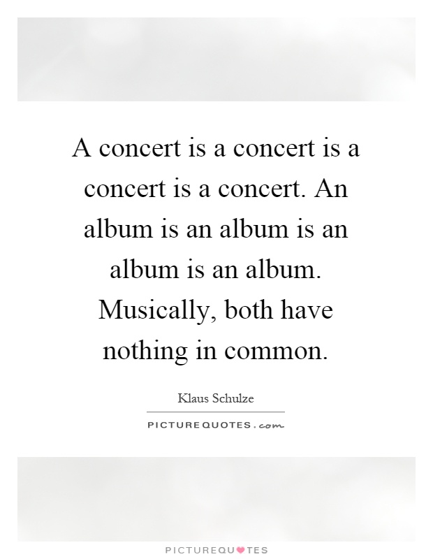 A concert is a concert is a concert is a concert. An album is an album is an album is an album. Musically, both have nothing in common Picture Quote #1