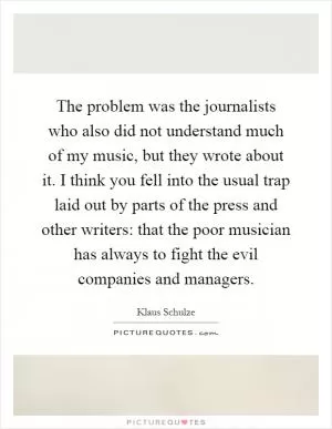 The problem was the journalists who also did not understand much of my music, but they wrote about it. I think you fell into the usual trap laid out by parts of the press and other writers: that the poor musician has always to fight the evil companies and managers Picture Quote #1
