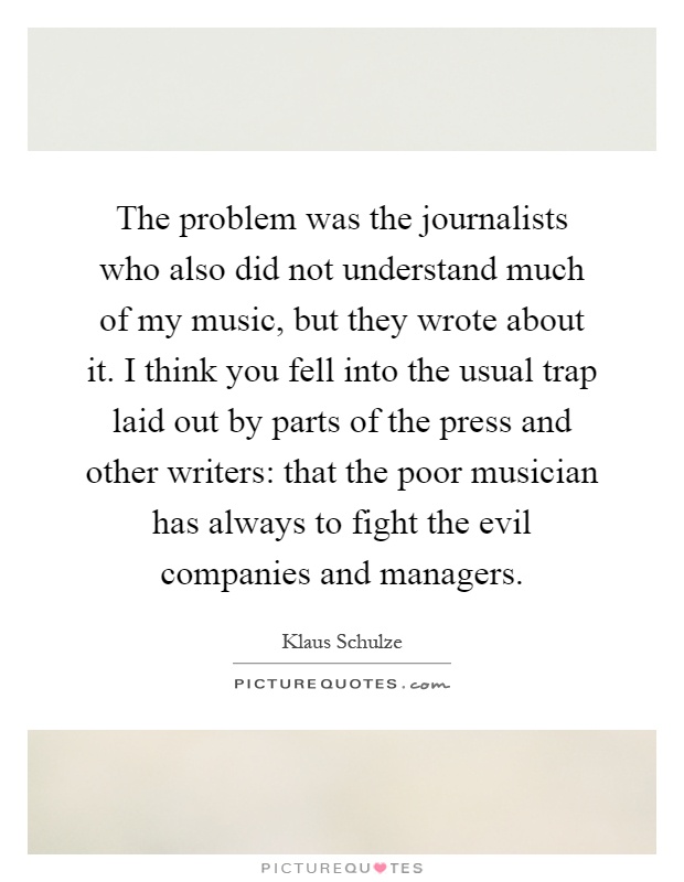 The problem was the journalists who also did not understand much of my music, but they wrote about it. I think you fell into the usual trap laid out by parts of the press and other writers: that the poor musician has always to fight the evil companies and managers Picture Quote #1