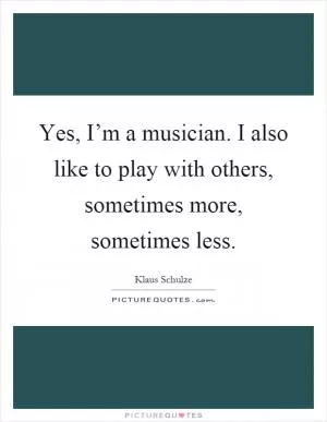 Yes, I’m a musician. I also like to play with others, sometimes more, sometimes less Picture Quote #1