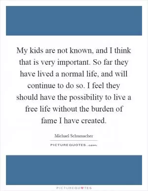 My kids are not known, and I think that is very important. So far they have lived a normal life, and will continue to do so. I feel they should have the possibility to live a free life without the burden of fame I have created Picture Quote #1