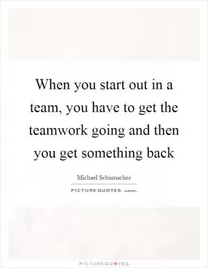 When you start out in a team, you have to get the teamwork going and then you get something back Picture Quote #1