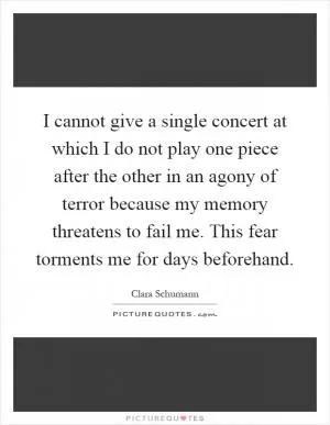 I cannot give a single concert at which I do not play one piece after the other in an agony of terror because my memory threatens to fail me. This fear torments me for days beforehand Picture Quote #1