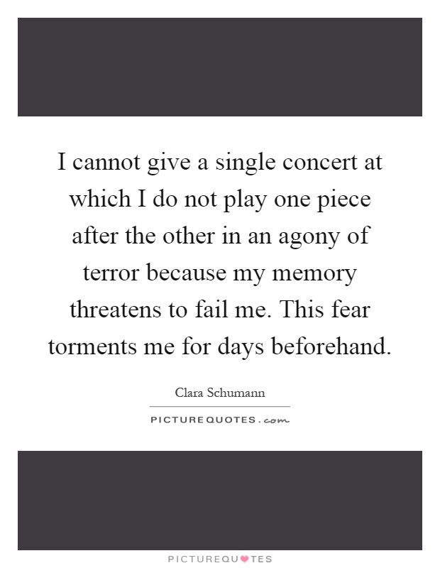 I cannot give a single concert at which I do not play one piece after the other in an agony of terror because my memory threatens to fail me. This fear torments me for days beforehand Picture Quote #1