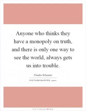 Anyone who thinks they have a monopoly on truth, and there is only one way to see the world, always gets us into trouble Picture Quote #1