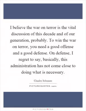 I believe the war on terror is the vital discussion of this decade and of our generation, probably. To win the war on terror, you need a good offense and a good defense. On defense, I regret to say, basically, this administration has not come close to doing what is necessary Picture Quote #1