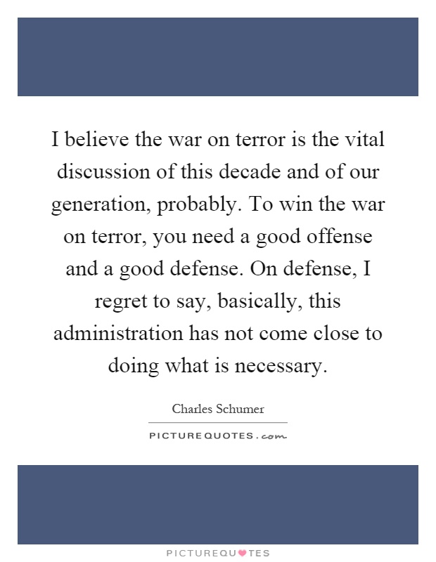 I believe the war on terror is the vital discussion of this decade and of our generation, probably. To win the war on terror, you need a good offense and a good defense. On defense, I regret to say, basically, this administration has not come close to doing what is necessary Picture Quote #1