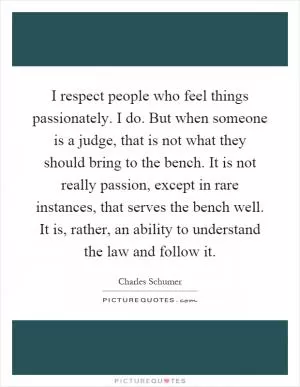 I respect people who feel things passionately. I do. But when someone is a judge, that is not what they should bring to the bench. It is not really passion, except in rare instances, that serves the bench well. It is, rather, an ability to understand the law and follow it Picture Quote #1