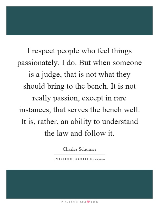 I respect people who feel things passionately. I do. But when someone is a judge, that is not what they should bring to the bench. It is not really passion, except in rare instances, that serves the bench well. It is, rather, an ability to understand the law and follow it Picture Quote #1