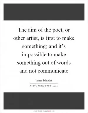 The aim of the poet, or other artist, is first to make something; and it’s impossible to make something out of words and not communicate Picture Quote #1