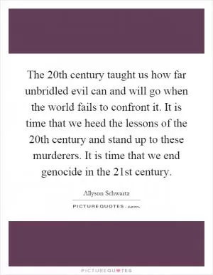 The 20th century taught us how far unbridled evil can and will go when the world fails to confront it. It is time that we heed the lessons of the 20th century and stand up to these murderers. It is time that we end genocide in the 21st century Picture Quote #1