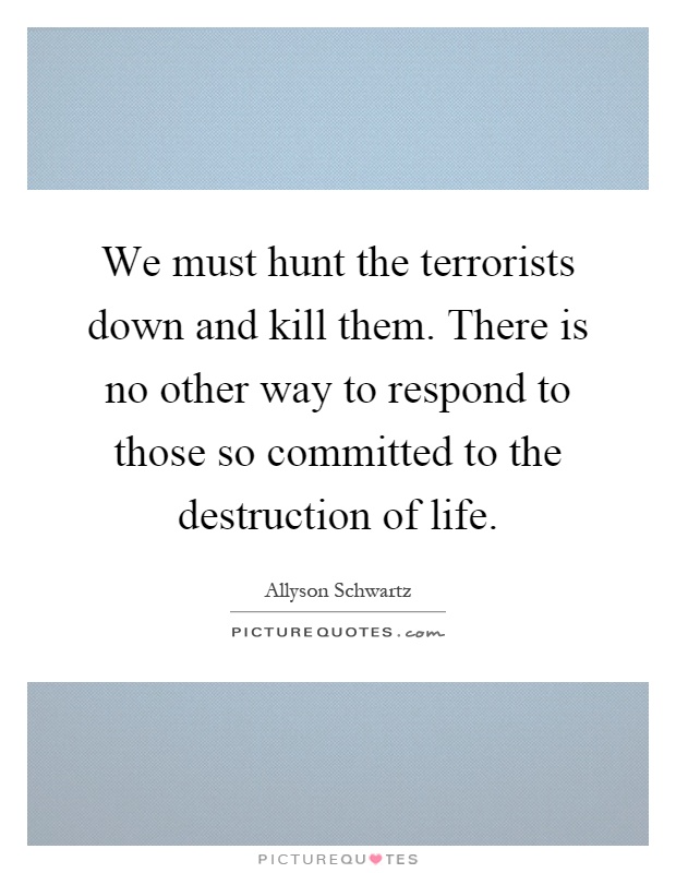 We must hunt the terrorists down and kill them. There is no other way to respond to those so committed to the destruction of life Picture Quote #1
