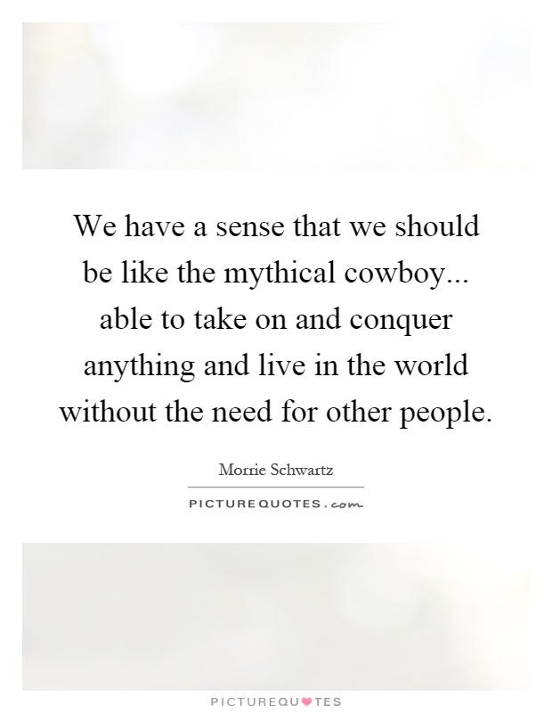 We have a sense that we should be like the mythical cowboy... able to take on and conquer anything and live in the world without the need for other people Picture Quote #1