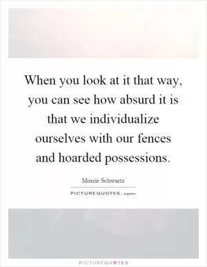 When you look at it that way, you can see how absurd it is that we individualize ourselves with our fences and hoarded possessions Picture Quote #1