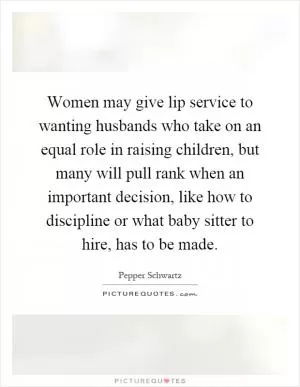 Women may give lip service to wanting husbands who take on an equal role in raising children, but many will pull rank when an important decision, like how to discipline or what baby sitter to hire, has to be made Picture Quote #1