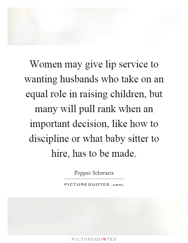 Women may give lip service to wanting husbands who take on an equal role in raising children, but many will pull rank when an important decision, like how to discipline or what baby sitter to hire, has to be made Picture Quote #1