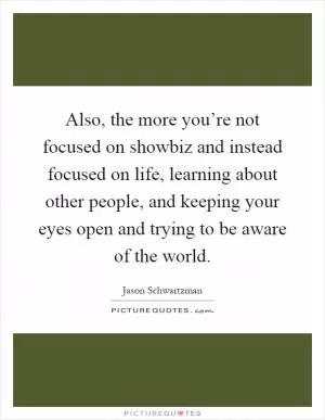 Also, the more you’re not focused on showbiz and instead focused on life, learning about other people, and keeping your eyes open and trying to be aware of the world Picture Quote #1
