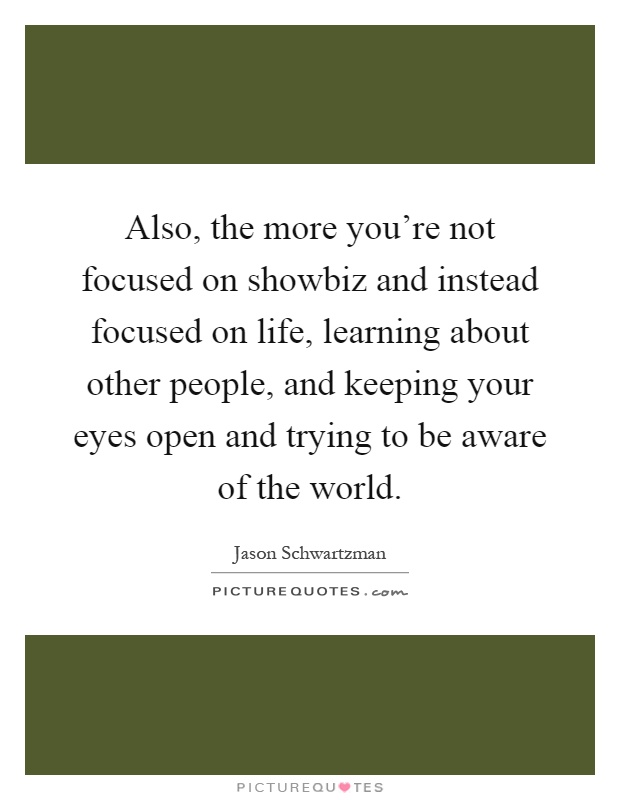 Also, the more you're not focused on showbiz and instead focused on life, learning about other people, and keeping your eyes open and trying to be aware of the world Picture Quote #1