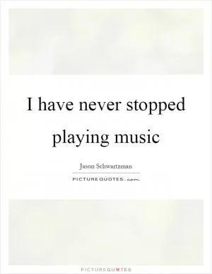 I have never stopped playing music Picture Quote #1