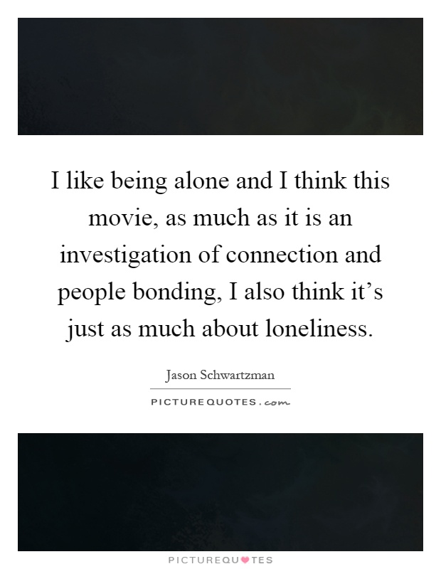 I like being alone and I think this movie, as much as it is an investigation of connection and people bonding, I also think it's just as much about loneliness Picture Quote #1