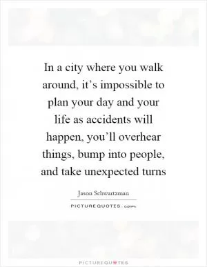 In a city where you walk around, it’s impossible to plan your day and your life as accidents will happen, you’ll overhear things, bump into people, and take unexpected turns Picture Quote #1