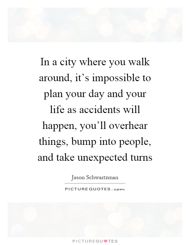 In a city where you walk around, it's impossible to plan your day and your life as accidents will happen, you'll overhear things, bump into people, and take unexpected turns Picture Quote #1