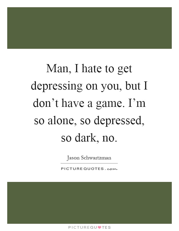 Man, I hate to get depressing on you, but I don't have a game. I'm so alone, so depressed, so dark, no Picture Quote #1
