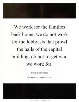We work for the families back home, we do not work for the lobbyists that prowl the halls of the capital building, do not forget who we work for Picture Quote #1