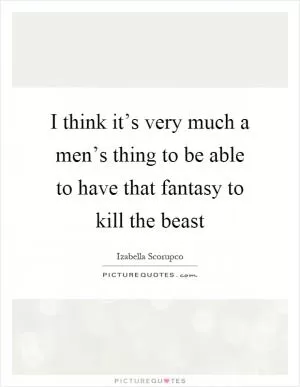 I think it’s very much a men’s thing to be able to have that fantasy to kill the beast Picture Quote #1