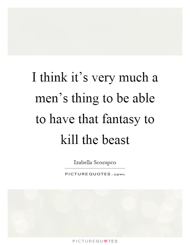 I think it's very much a men's thing to be able to have that fantasy to kill the beast Picture Quote #1