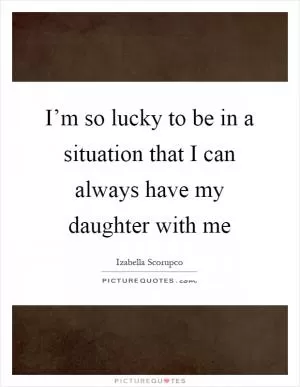 I’m so lucky to be in a situation that I can always have my daughter with me Picture Quote #1