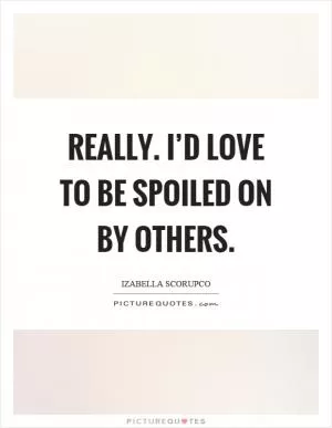 Really. I’d love to be spoiled on by others Picture Quote #1