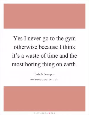 Yes I never go to the gym otherwise because I think it’s a waste of time and the most boring thing on earth Picture Quote #1