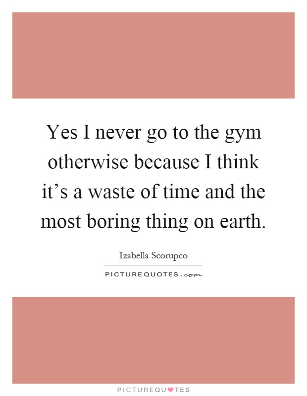 Yes I never go to the gym otherwise because I think it's a waste of time and the most boring thing on earth Picture Quote #1