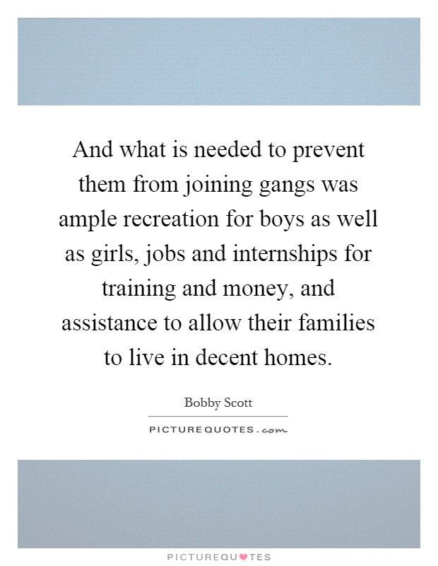 And what is needed to prevent them from joining gangs was ample recreation for boys as well as girls, jobs and internships for training and money, and assistance to allow their families to live in decent homes Picture Quote #1