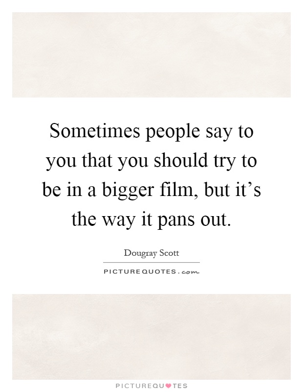 Sometimes people say to you that you should try to be in a bigger film, but it's the way it pans out Picture Quote #1