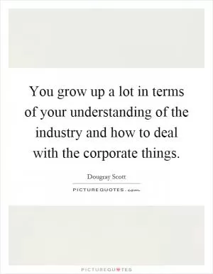 You grow up a lot in terms of your understanding of the industry and how to deal with the corporate things Picture Quote #1