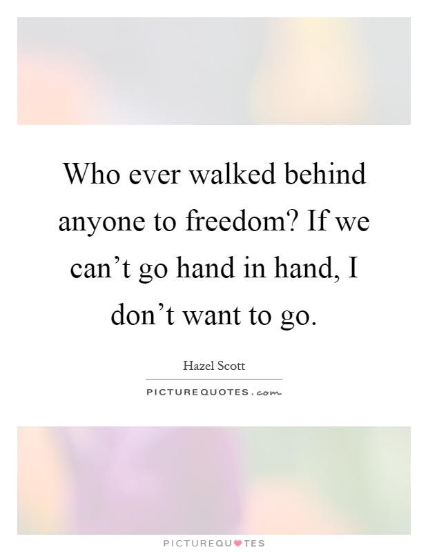 Who ever walked behind anyone to freedom? If we can't go hand in hand, I don't want to go Picture Quote #1
