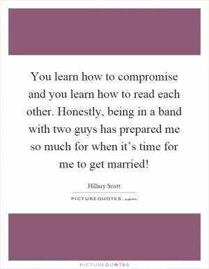 You learn how to compromise and you learn how to read each other. Honestly, being in a band with two guys has prepared me so much for when it’s time for me to get married! Picture Quote #1