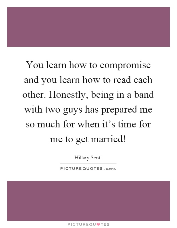 You learn how to compromise and you learn how to read each other. Honestly, being in a band with two guys has prepared me so much for when it's time for me to get married! Picture Quote #1