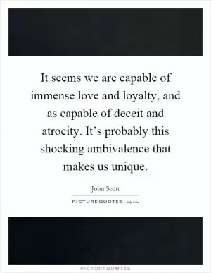 It seems we are capable of immense love and loyalty, and as capable of deceit and atrocity. It’s probably this shocking ambivalence that makes us unique Picture Quote #1