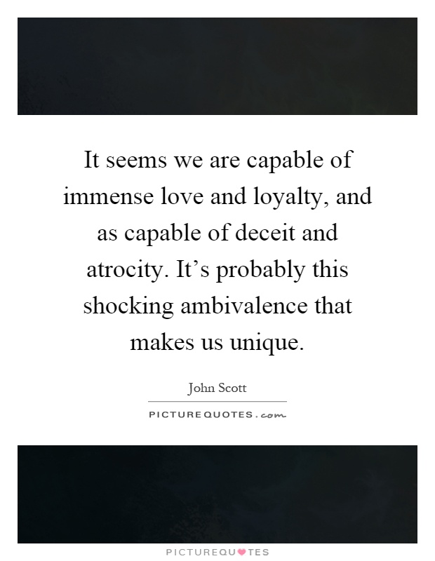 It seems we are capable of immense love and loyalty, and as capable of deceit and atrocity. It's probably this shocking ambivalence that makes us unique Picture Quote #1