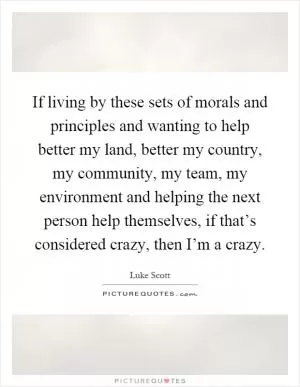 If living by these sets of morals and principles and wanting to help better my land, better my country, my community, my team, my environment and helping the next person help themselves, if that’s considered crazy, then I’m a crazy Picture Quote #1