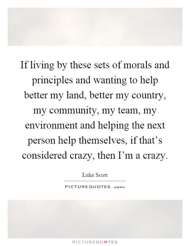 If living by these sets of morals and principles and wanting to help better my land, better my country, my community, my team, my environment and helping the next person help themselves, if that's considered crazy, then I'm a crazy Picture Quote #1