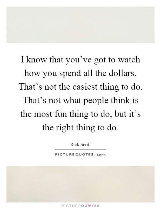I know that you've got to watch how you spend all the dollars. That's not the easiest thing to do. That's not what people think is the most fun thing to do, but it's the right thing to do Picture Quote #1