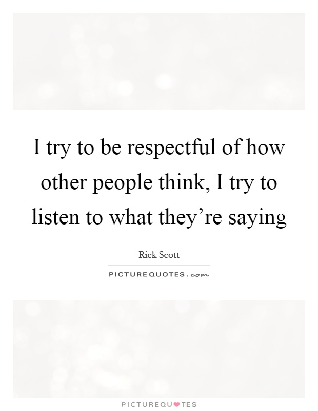 I try to be respectful of how other people think, I try to listen to what they're saying Picture Quote #1