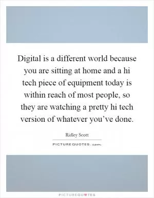 Digital is a different world because you are sitting at home and a hi tech piece of equipment today is within reach of most people, so they are watching a pretty hi tech version of whatever you’ve done Picture Quote #1